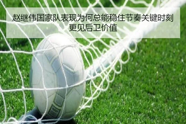 赵继伟国家队表现为何总能稳住节奏关键时刻更见后卫价值